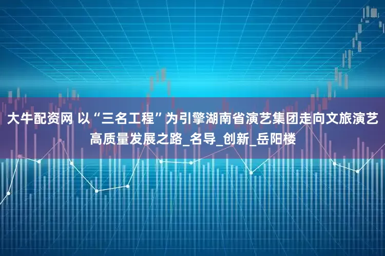 大牛配资网 以“三名工程”为引擎湖南省演艺集团走向文旅演艺高质量发展之路_名导_创新_岳阳楼