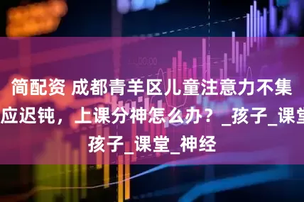 简配资 成都青羊区儿童注意力不集中，反应迟钝，上课分神怎么办？_孩子_课堂_神经