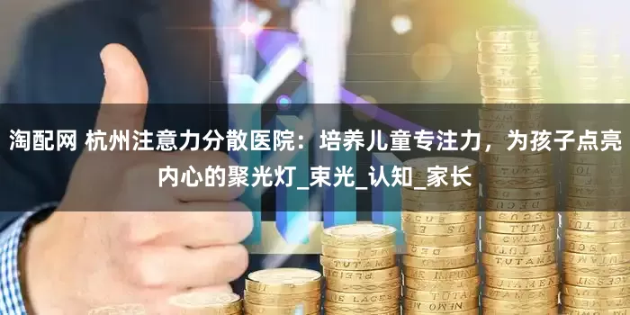 淘配网 杭州注意力分散医院：培养儿童专注力，为孩子点亮内心的聚光灯_束光_认知_家长