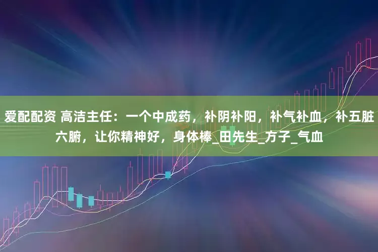 爱配配资 高洁主任：一个中成药，补阴补阳，补气补血，补五脏六腑，让你精神好，身体棒_田先生_方子_气血