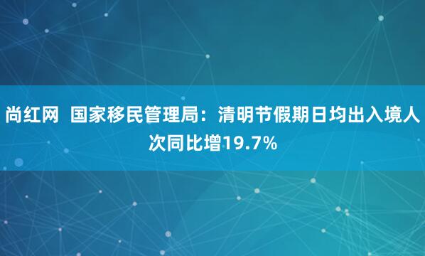 尚红网  国家移民管理局：清明节假期日均出入境人次同比增19.7%