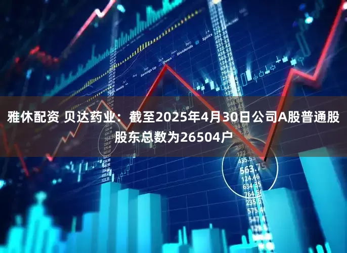 雅休配资 贝达药业：截至2025年4月30日公司A股普通股股东总数为26504户