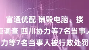 富通优配 销毁电脑、搂抱推搡抗拒调查 四川协力等7名当事人被行政处罚