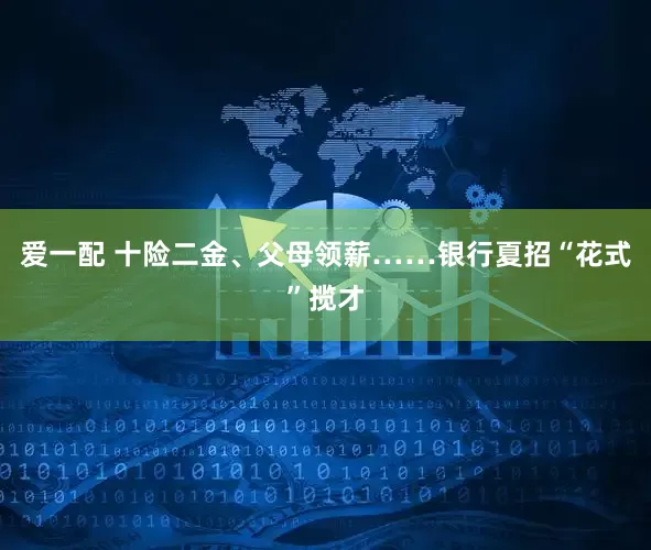 爱一配 十险二金、父母领薪……银行夏招“花式”揽才