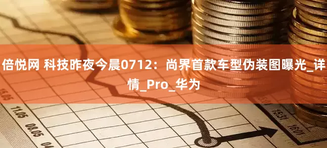 倍悦网 科技昨夜今晨0712：尚界首款车型伪装图曝光_详情_Pro_华为