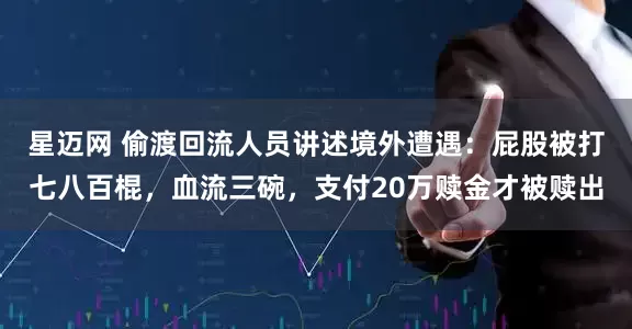 星迈网 偷渡回流人员讲述境外遭遇：屁股被打七八百棍，血流三碗，支付20万赎金才被赎出