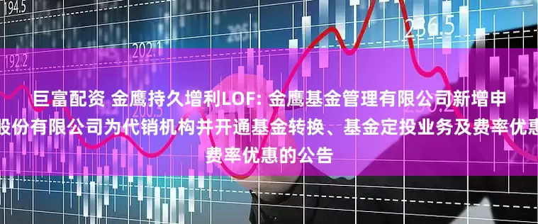 巨富配资 金鹰持久增利LOF: 金鹰基金管理有限公司新增申港证券股份有限公司为代销机构并开通基金转换、基金定投业务及费率优惠的公告