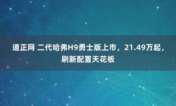 道正网 二代哈弗H9勇士版上市，21.49万起，刷新配置天花板