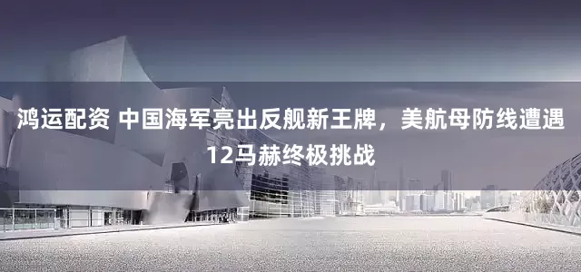 鸿运配资 中国海军亮出反舰新王牌，美航母防线遭遇12马赫终极挑战