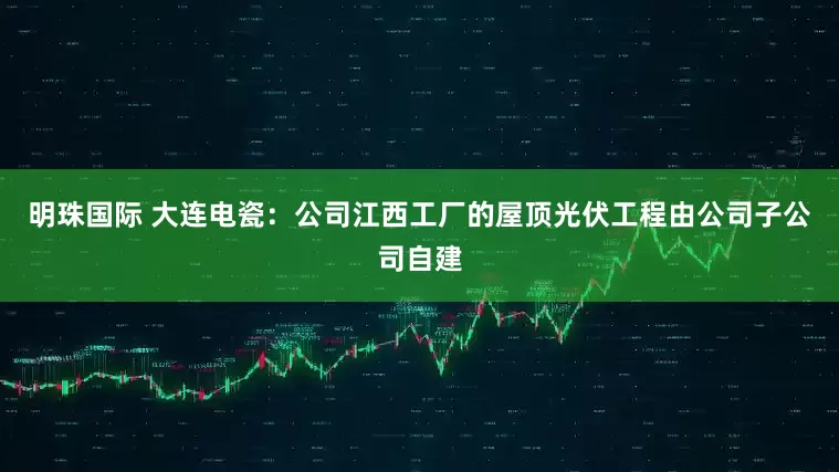 明珠国际 大连电瓷：公司江西工厂的屋顶光伏工程由公司子公司自建