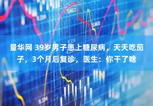 量华网 39岁男子患上糖尿病，天天吃茄子，3个月后复诊，医生：你干了啥