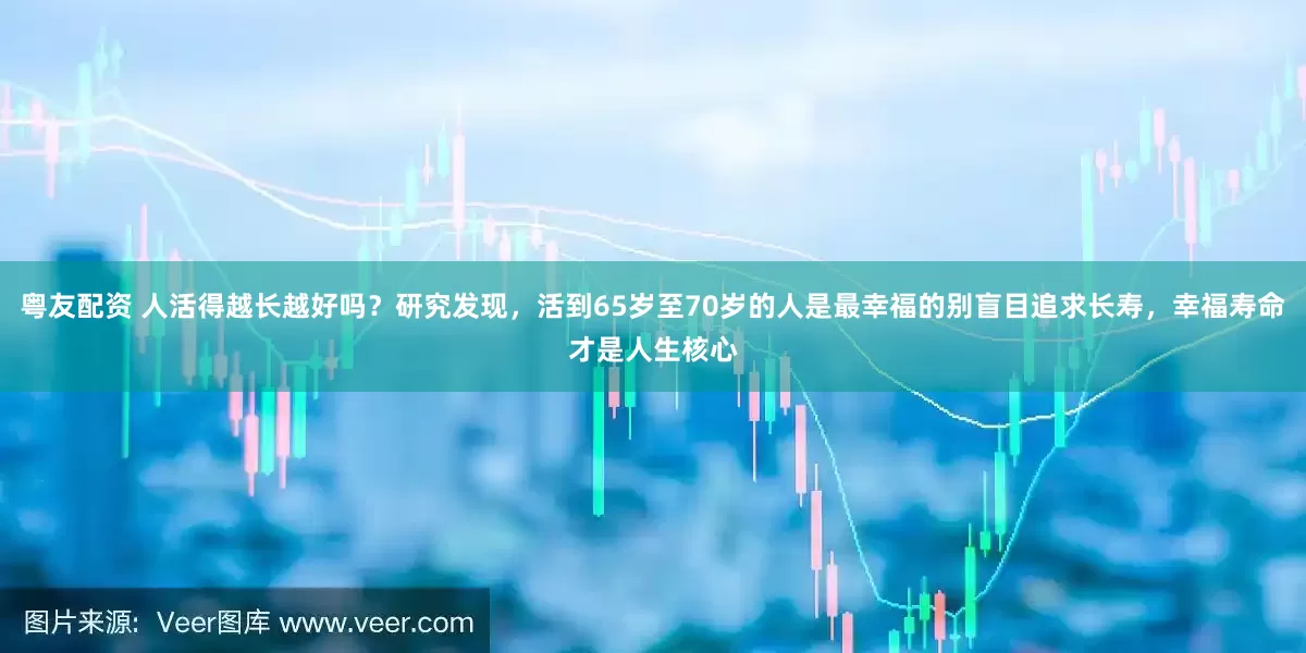 粤友配资 人活得越长越好吗？研究发现，活到65岁至70岁的人是最幸福的别盲目追求长寿，幸福寿命才是人生核心