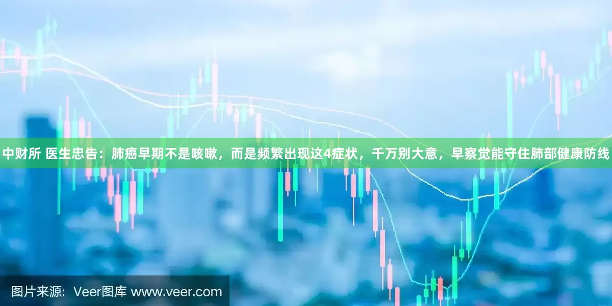 中财所 医生忠告：肺癌早期不是咳嗽，而是频繁出现这4症状，千万别大意，早察觉能守住肺部健康防线